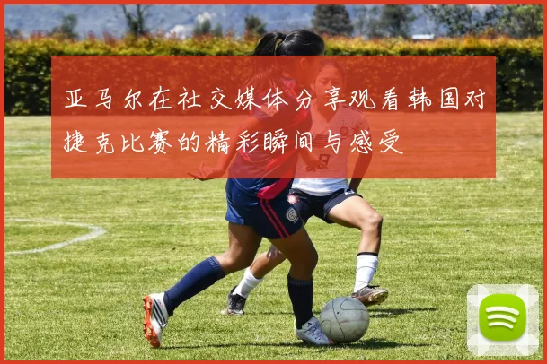 亚马尔在社交媒体分享观看韩国对捷克比赛的精彩瞬间与感受