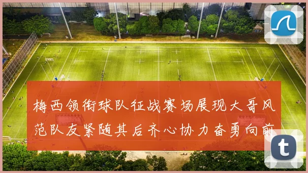 梅西领衔球队征战赛场展现大哥风范队友紧随其后齐心协力奋勇向前