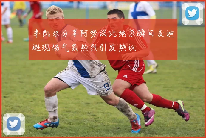 李凯尔分享阿努诺比绝杀瞬间麦迪逊现场气氛热烈引发热议