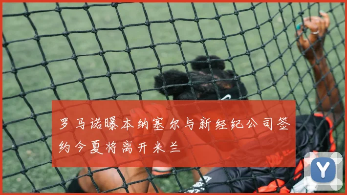 罗马诺曝本纳塞尔与新经纪公司签约今夏将离开米兰