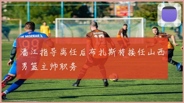 潘江指导离任后布扎斯将接任山西男篮主帅职务