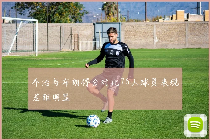 乔治与布朗得分对比76人球员表现差距明显