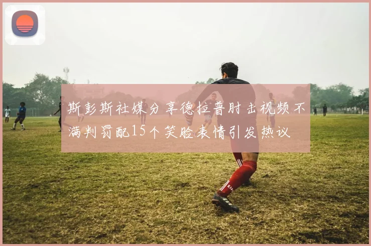 斯彭斯社媒分享德拉普肘击视频不满判罚配15个笑脸表情引发热议