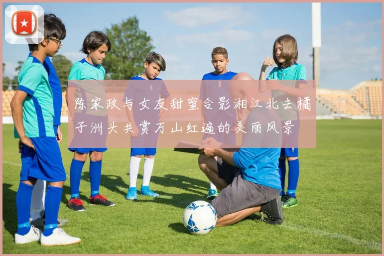 陈家政与女友甜蜜合影湘江北去橘子洲头共赏万山红遍的美丽风景