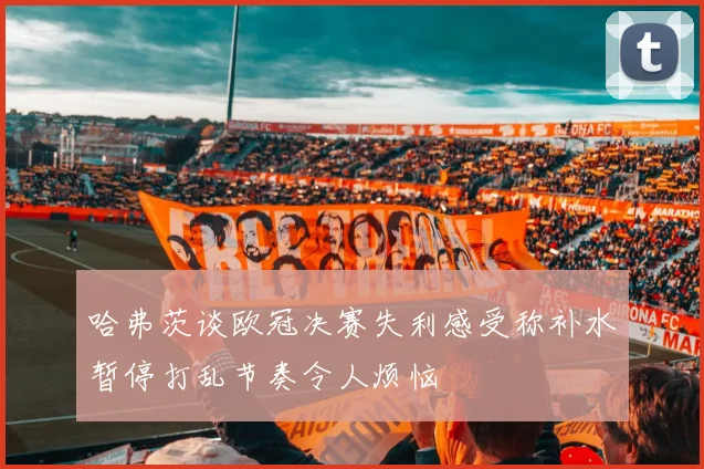 哈弗茨谈欧冠决赛失利感受称补水暂停打乱节奏令人烦恼